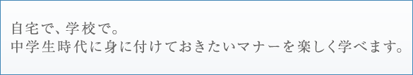 自宅で、学校で。中学生時代に身に付けておきたいマナーを楽しく学べます。