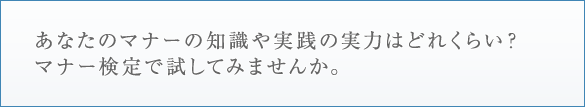 あなたのマナーの知識や実践の実力はどれくらい？ マナー検定で試してみませんか。