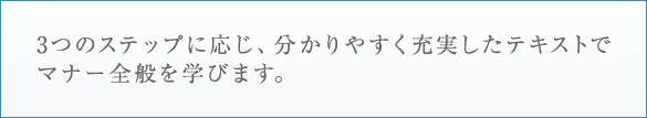 3つのステップに応じ、分かりやすく充実したテキストでマナー全般を学びます。